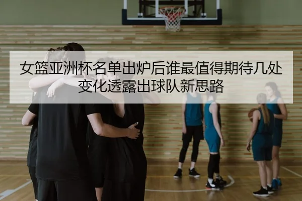 女篮亚洲杯名单出炉后谁最值得期待几处变化透露出球队新思路